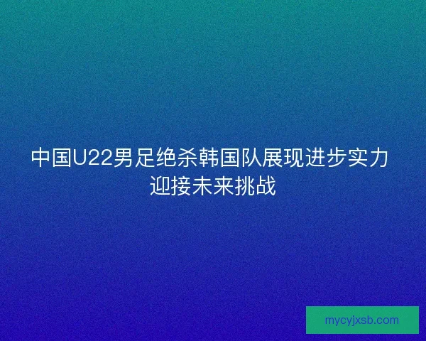 中国U22男足绝杀韩国队展现进步实力 迎接未来挑战
