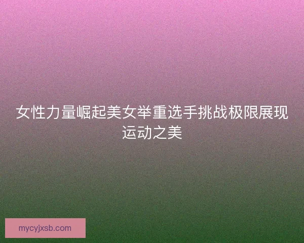女性力量崛起美女举重选手挑战极限展现运动之美