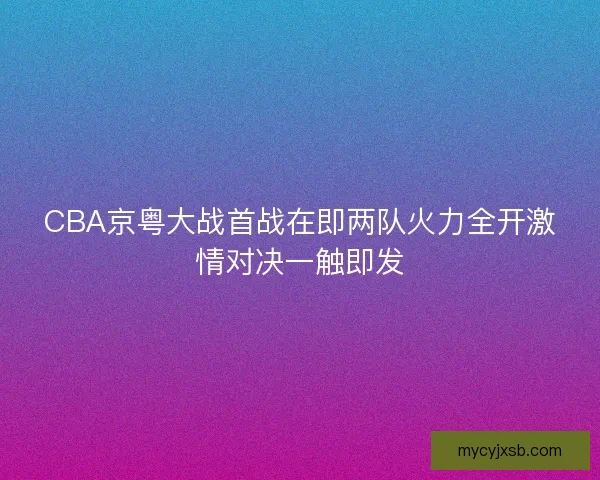 CBA京粤大战首战在即两队火力全开激情对决一触即发