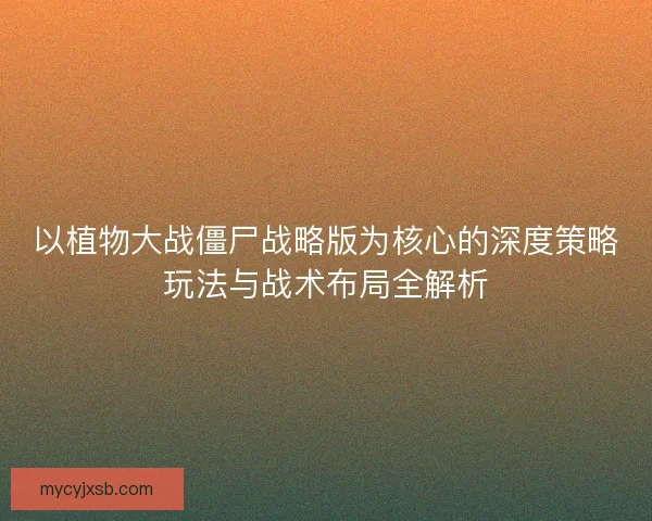 以植物大战僵尸战略版为核心的深度策略玩法与战术布局全解析