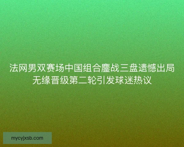 法网男双赛场中国组合鏖战三盘遗憾出局无缘晋级第二轮引发球迷热议
