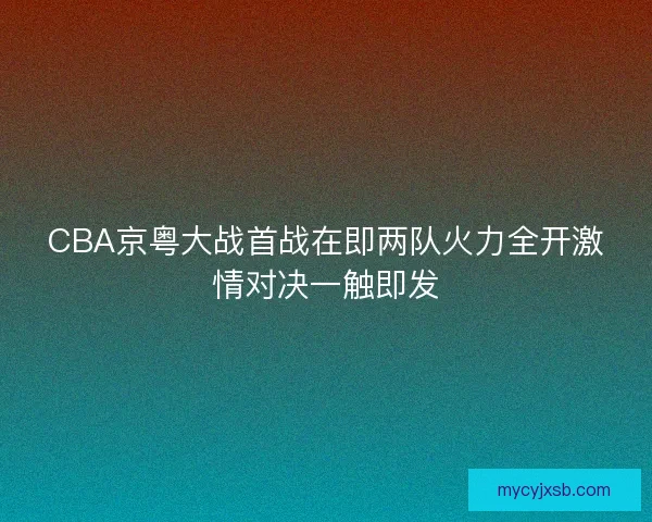 CBA京粤大战首战在即两队火力全开激情对决一触即发