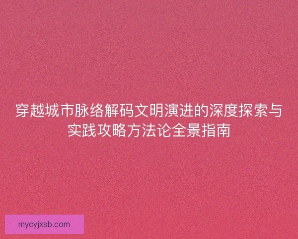 穿越城市脉络解码文明演进的深度探索与实践攻略方法论全景指南