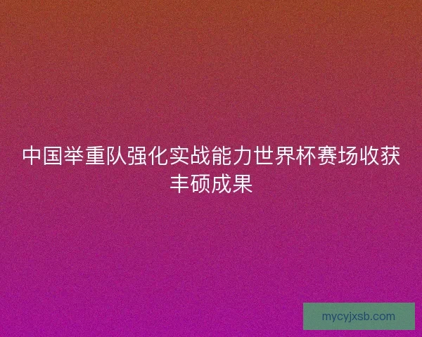 中国举重队强化实战能力世界杯赛场收获丰硕成果