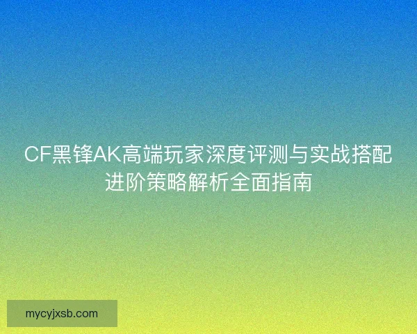 CF黑锋AK高端玩家深度评测与实战搭配进阶策略解析全面指南