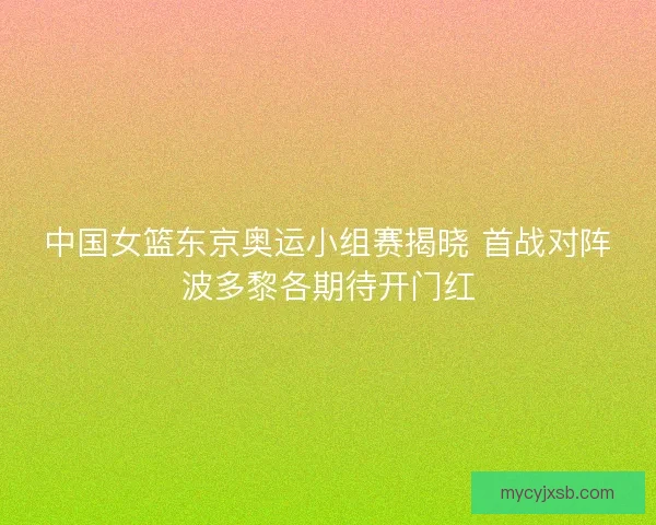 中国女篮东京奥运小组赛揭晓 首战对阵波多黎各期待开门红