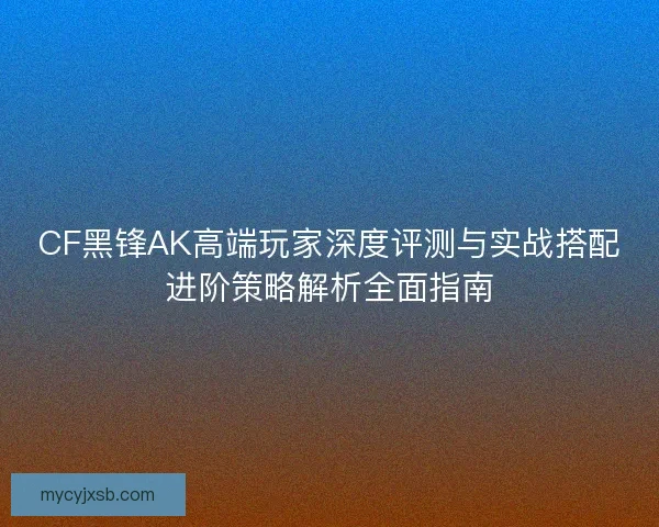 CF黑锋AK高端玩家深度评测与实战搭配进阶策略解析全面指南